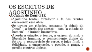 A Cidade de Deus (413)
Agostinho tentou fortalecer a fé dos crentes
escrevendo essa obra.
Se tornou um clássico, contrasta “a cidade de
Deus” – a igreja dos santos – com “a cidade do
homem” – o mundo inconverso.
Aborda a criação, o tempo, a origem do mal, a
liberdade humana, o conhecimento divino do
futuro, a ressurreição do corpo, o juízo final, a
felicidade, a encarnação, o pecado, a graça, o
perdão e outros tópicos.
 