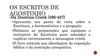 Da Doutrina Cristã (396-427)
Apresenta seu ponto de vista sobre a
Escritura, a hermenêutica e a pregação.
Delineou as preparações que equipam o
intérprete da Escritura para entender e
explicar corretamente a mensagem cristã.
O livro articula sua abordagem da exposição
bíblica e da instrução catequética.
 