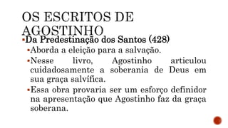 Da Predestinação dos Santos (428)
Aborda a eleição para a salvação.
Nesse livro, Agostinho articulou
cuidadosamente a soberania de Deus em
sua graça salvífica.
Essa obra provaria ser um esforço definidor
na apresentação que Agostinho faz da graça
soberana.
 