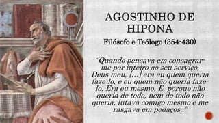 Filósofo e Teólogo (354-430)
“Quando pensava em consagrar-
me por inteiro ao seu serviço,
Deus meu, […] era eu quem queria
faze-lo, e eu quem não queria faze-
lo. Era eu mesmo. E, porque não
queria de todo, nem de todo não
queria, lutava comigo mesmo e me
rasgava em pedaços..”
 