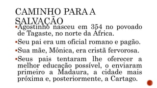 Agostinho nasceu em 354 no povoado
de Tagaste, no norte da África.
Seu pai era um oficial romano e pagão.
Sua mãe, Mônica, era cristã fervorosa.
Seus pais tentaram lhe oferecer a
melhor educação possível, o enviaram
primeiro a Madaura, a cidade mais
próxima e, posteriormente, a Cartago.
 