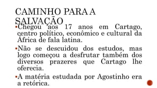 Chegou aos 17 anos em Cartago,
centro político, econômico e cultural da
África de fala latina.
Não se descuidou dos estudos, mas
logo começou a desfrutar também dos
diversos prazeres que Cartago lhe
oferecia.
A matéria estudada por Agostinho era
a retórica.
 