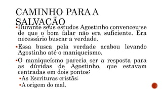 Durante seus estudos Agostinho convenceu-se
de que o bom falar não era suficiente. Era
necessário buscar a verdade.
Essa busca pela verdade acabou levando
Agostinho até o maniqueísmo.
O maniqueísmo parecia ser a resposta para
as dúvidas de Agostinho, que estavam
centradas em dois pontos:
As Escrituras cristãs;
A origem do mal.
 