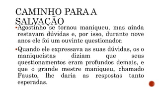 Agostinho se tornou maniqueu, mas ainda
restavam dúvidas e, por isso, durante nove
anos ele foi um ouvinte questionador.
Quando ele expressava as suas dúvidas, os o
maniqueístas diziam que seus
questionamentos eram profundos demais, e
que o grande mestre maniqueu, chamado
Fausto, lhe daria as respostas tanto
esperadas.
 