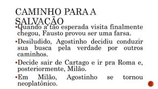 Quando a tão esperada visita finalmente
chegou, Fausto provou ser uma farsa.
Desiludido, Agostinho decidiu conduzir
sua busca pela verdade por outros
caminhos.
Decide sair de Cartago e ir pra Roma e,
posteriormente, Milão.
Em Milão, Agostinho se tornou
neoplatônico.
 