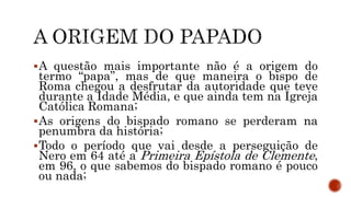 A questão mais importante não é a origem do
termo “papa”, mas de que maneira o bispo de
Roma chegou a desfrutar da autoridade que teve
durante a Idade Média, e que ainda tem na Igreja
Católica Romana;
As origens do bispado romano se perderam na
penumbra da história;
Todo o período que vai desde a perseguição de
Nero em 64 até a Primeira Epístola de Clemente,
em 96, o que sabemos do bispado romano é pouco
ou nada;
 