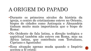 Durante os primeiros séculos da história da
igreja, o centro do cristianismo esteve no Oriente,
bispos de cidades como Antioquia e Alexandria
tinham muito mais importância que o bispo de
Roma;
No Ocidente de fala latina, a direção teológica e
espiritual também não esteve em Roma, mas na
África latina, que contribuiu com Tertuliano,
Cipriano e Agostinho;
Essa situação apenas muda quando o Império
aceitou a fé cristã;
 