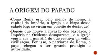 Como Roma era, pelo menos de nome, a
capital do Império, a igreja e o bispo dessa
cidade logo se viram em posição de destaque;
Depois que houve a invasão dos bárbaros, o
Império no Ocidente desapareceu, e a igreja
veio a ser a guardiã do que restava da velha
civilização. Por isso, o patriarca de Roma, o
papa, chegou a ter grande prestígio e
autoridade.
 