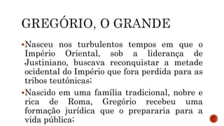 Nasceu nos turbulentos tempos em que o
Império Oriental, sob a liderança de
Justiniano, buscava reconquistar a metade
ocidental do Império que fora perdida para as
tribos teutônicas;
Nascido em uma família tradicional, nobre e
rica de Roma, Gregório recebeu uma
formação jurídica que o prepararia para a
vida pública;
 