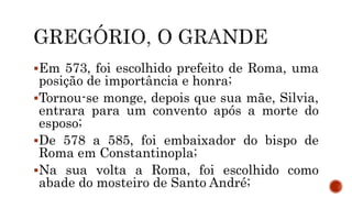 Em 573, foi escolhido prefeito de Roma, uma
posição de importância e honra;
Tornou-se monge, depois que sua mãe, Silvia,
entrara para um convento após a morte do
esposo;
De 578 a 585, foi embaixador do bispo de
Roma em Constantinopla;
Na sua volta a Roma, foi escolhido como
abade do mosteiro de Santo André;
 