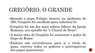 Quando o papa Pelágio morreu na epidemia de
590, Gregório foi escolhido para substituí-lo;
Gregório foi um dos mais nobres líderes da Igreja
Romana, seu epitáfio foi “o Cônsul de Deus”;
A maior obra de Gregório foi aumentar o poder do
bispo de Roma;
Embora não reivindicasse para si o título de
papa, exerceu todos os poderes e prerrogativas
dos papas posteriores;
 