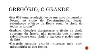 Em 602 uma revolução levou um novo Imperador,
Focas, ao trono de Constantinopla. Focas,
reconheceu o bispo de Roma como “o chefe de
todas as igrejas”;
Embora Gregório descartasse o título de chefe
supremo da Igreja, não permitiu que ninguém
reivindicasse esse título e exerceu o poder papal
de fato;
Gregório possuía grande interesse pela obra
missionária no seu tempo;
 