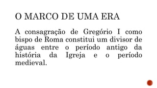 A consagração de Gregório I como
bispo de Roma constitui um divisor de
águas entre o período antigo da
história da Igreja e o período
medieval.
 