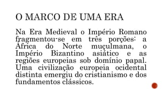 Na Era Medieval o Império Romano
fragmentou-se em três porções: a
África do Norte muçulmana, o
Império Bizantino asiático e as
regiões europeias sob domínio papal.
Uma civilização europeia ocidental
distinta emergiu do cristianismo e dos
fundamentos clássicos.
 