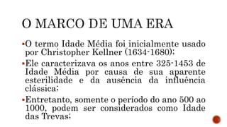 O termo Idade Média foi inicialmente usado
por Christopher Kellner (1634-1680);
Ele caracterizava os anos entre 325-1453 de
Idade Média por causa de sua aparente
esterilidade e da ausência da influência
clássica;
Entretanto, somente o período do ano 500 ao
1000, podem ser considerados como Idade
das Trevas;
 