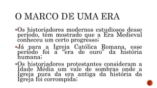 Os historiadores modernos estudiosos desse
período, têm mostrado que a Era Medieval
conheceu um certo progresso;
Já para a Igreja Católica Romana, esse
período foi a “era de ouro” da história
humana;
Os historiadores protestantes consideram a
Idade Média um vale de sombras onde a
Igreja pura da era antiga da história da
Igreja foi corrompida;
 