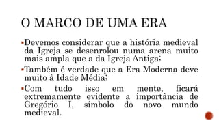 Devemos considerar que a história medieval
da Igreja se desenrolou numa arena muito
mais ampla que a da Igreja Antiga;
Também é verdade que a Era Moderna deve
muito à Idade Média;
Com tudo isso em mente, ficará
extremamente evidente a importância de
Gregório I, símbolo do novo mundo
medieval.
 