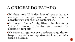 Foi durante a “Era das Trevas” que o papado
começou a surgir com a força que o
caracterizou em séculos posteriores.
O termo “papa” significa simplesmente
“papai”, sendo, portanto, um termo de
carinho e respeito;
Na época antiga, ele era usado para qualquer
bispo distinto, sem importar se ele era ou não
bispo de Roma;
 