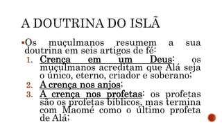 Os muçulmanos resumem a sua
doutrina em seis artigos de fé:
1. Crença em um Deus: os
muçulmanos acreditam que Alá seja
o único, eterno, criador e soberano;
2. A crença nos anjos;
3. A crença nos profetas: os profetas
são os profetas bíblicos, mas termina
com Maomé como o último profeta
de Alá;
 