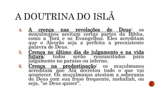 4. A crença nas revelações de Deus: os
muçulmanos aceitam certas partes da Bíblia,
como a Torá e os Evangelhos. Eles acreditam
que o Alcorão seja a perfeita a preexistente
palavra de Deus.
5. Crença no último dia de julgamento e na vida
futura: todos serão ressuscitados para
julgamento no paraíso ou inferno.
6. Crença na predestinação: os muçulmanos
acreditam que Alá decretou tudo o que vai
acontecer. Os muçulmanos atestam a soberania
de Deus com sua frase frequente, inshallah, ou
seja, "se Deus quiser".
 