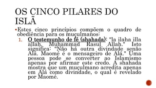 Estes cinco princípios compõem o quadro de
obediência para os muçulmanos:
1. O testemunho de fé (shahada): "la ilaha illa
allah. Muhammad Rasul Allah." Isto
significa: "Não há outra divindade senão
Alá. Maomé é o mensageiro de Alá." Uma
pessoa pode se converter ao Islamismo
apenas por afirmar este credo. A shahada
mostra que um muçulmano acredita apenas
em Alá como divindade, o qual é revelado
por Maomé.
 