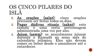 2. As orações (salat): cinco orações
precisam ser feitas todos os dias.
3. Pagar dádivas rituais (zakat): esta
esmola é uma certa percentagem
administrada uma vez por ano.
4. Jejum (sawm): os muçulmanos jejuam
durante o Ramadã no nono mês do
calendário islâmico. Eles não devem
comer ou beber desde o amanhecer até o
entardecer.
 