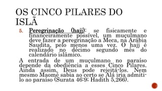 5. Peregrinação (hajj): se fisicamente e
financeiramente possível, um muçulmano
deve fazer a peregrinação a Meca, na Arábia
Saudita, pelo menos uma vez. O hajj é
realizado no décimo segundo mês do
calendário islâmico.
A entrada de um muçulmano no paraíso
depende da obediência a esses Cinco Pilares.
Ainda assim, Deus pode rejeitá-los. Nem
mesmo Maomé sabia ao certo se Alá iria admiti-
lo ao paraíso (Surata 46:9; Hadith 5,266).
 