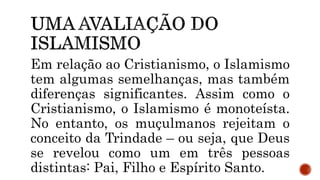 Em relação ao Cristianismo, o Islamismo
tem algumas semelhanças, mas também
diferenças significantes. Assim como o
Cristianismo, o Islamismo é monoteísta.
No entanto, os muçulmanos rejeitam o
conceito da Trindade – ou seja, que Deus
se revelou como um em três pessoas
distintas: Pai, Filho e Espírito Santo.
 