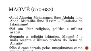 Abul Alcacim Mohammed ibne Abdalá ibne
Abdal Mutalibe ibne Haxim – Fundador do
Islamismo;
Foi um líder religioso, político e militar
árabe;
Segundo a religião islâmica, Maomé é o
mais recente e último profeta do Deus de
Abraão;
Não é considerado pelos muçulmanos como
 