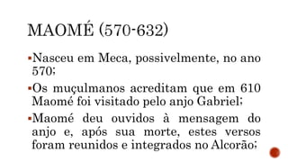 Nasceu em Meca, possivelmente, no ano
570;
Os muçulmanos acreditam que em 610
Maomé foi visitado pelo anjo Gabriel;
Maomé deu ouvidos à mensagem do
anjo e, após sua morte, estes versos
foram reunidos e integrados no Alcorão;
 