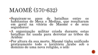 Seguiram-se anos de batalhas entre os
habitantes de Meca e Medina, que resultaram
em geral na vitória de Maomé e de seus
seguidores;
A organização militar criada durante estas
batalhas foi usada para derrotar as tribos da
Arábia;
Por altura da sua morte, Maomé tinha unificado
praticamente todo o território Árabe sob o
domínio de uma nova religião, o islã;
 