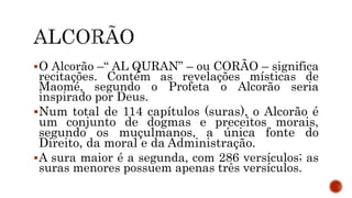 O Alcorão –“ AL QURAN” – ou CORÃO – significa
recitações. Contém as revelações místicas de
Maomé, segundo o Profeta o Alcorão seria
inspirado por Deus.
Num total de 114 capítulos (suras), o Alcorão é
um conjunto de dogmas e preceitos morais,
segundo os muçulmanos, a única fonte do
Direito, da moral e da Administração.
A sura maior é a segunda, com 286 versículos; as
suras menores possuem apenas três versículos.
 