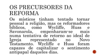 Os místicos tinham tentado tornar
pessoal a religião, mas os reformadores
bíblicos, como Wycliffe, Huss e
Savonarola, empenharam-se mais
numa tentativa de retorno ao ideal de
Igreja representado no Novo
Testamento. Wycliffe e Huss foram
capazes de capitalizar o sentimento
antipapal daqueles dias.
 