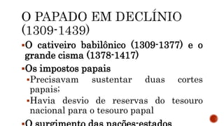 O cativeiro babilônico (1309-1377) e o
grande cisma (1378-1417)
Os impostos papais
Precisavam sustentar duas cortes
papais;
Havia desvio de reservas do tesouro
nacional para o tesouro papal
 