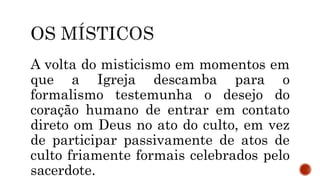 A volta do misticismo em momentos em
que a Igreja descamba para o
formalismo testemunha o desejo do
coração humano de entrar em contato
direto om Deus no ato do culto, em vez
de participar passivamente de atos de
culto friamente formais celebrados pelo
sacerdote.
 
