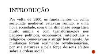 Por volta de 1500, os fundamentos da velha
sociedade medieval estavam ruindo, e uma
nova sociedade, com uma dimensão geográfica
muito ampla e com transformações nos
padrões políticos, econômicos, intelectuais e
religiosos, começavam a surgir lentamente. As
mudanças foram realmente revolucionárias,
por sua natureza e pela força de seus efeitos
sobre a ordem social.
 