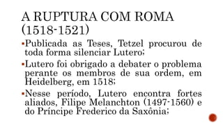 Publicada as Teses, Tetzel procurou de
toda forma silenciar Lutero;
Lutero foi obrigado a debater o problema
perante os membros de sua ordem, em
Heidelberg, em 1518;
Nesse período, Lutero encontra fortes
aliados, Filipe Melanchton (1497-1560) e
do Príncipe Frederico da Saxônia;
 