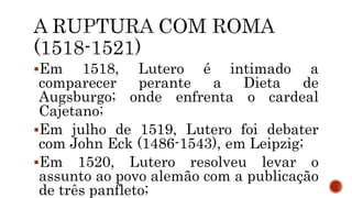 Em 1518, Lutero é intimado a
comparecer perante a Dieta de
Augsburgo; onde enfrenta o cardeal
Cajetano;
Em julho de 1519, Lutero foi debater
com John Eck (1486-1543), em Leipzig;
Em 1520, Lutero resolveu levar o
assunto ao povo alemão com a publicação
de três panfleto;
 
