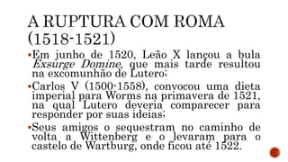 Em junho de 1520, Leão X lançou a bula
Exsurge Domine, que mais tarde resultou
na excomunhão de Lutero;
Carlos V (1500-1558), convocou uma dieta
imperial para Worms na primavera de 1521,
na qual Lutero deveria comparecer para
responder por suas ideias;
Seus amigos o sequestram no caminho de
volta a Wittenberg e o levaram para o
castelo de Wartburg, onde ficou até 1522.
 