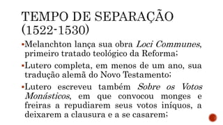 Melanchton lança sua obra Loci Communes,
primeiro tratado teológico da Reforma;
Lutero completa, em menos de um ano, sua
tradução alemã do Novo Testamento;
Lutero escreveu também Sobre os Votos
Monásticos, em que convocou monges e
freiras a repudiarem seus votos iníquos, a
deixarem a clausura e a se casarem;
 