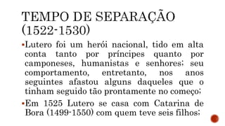 Lutero foi um herói nacional, tido em alta
conta tanto por príncipes quanto por
camponeses, humanistas e senhores; seu
comportamento, entretanto, nos anos
seguintes afastou alguns daqueles que o
tinham seguido tão prontamente no começo;
Em 1525 Lutero se casa com Catarina de
Bora (1499-1550) com quem teve seis filhos;
 