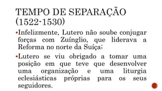 Infelizmente, Lutero não soube conjugar
forças com Zuínglio, que liderava a
Reforma no norte da Suíça;
Lutero se viu obrigado a tomar uma
posição em que teve que desenvolver
uma organização e uma liturgia
eclesiásticas próprias para os seus
seguidores.
 