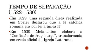 Em 1529, uma segunda dieta realizada
em Speier declarou que a fé católica
romana era por lei a única fé;
Em 1530 Melanchton elabora a
“Confissão de Augsburgo”, transformada
em credo oficial da Igreja Luterana.
 