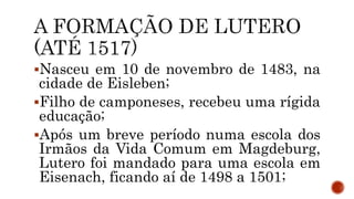 Nasceu em 10 de novembro de 1483, na
cidade de Eisleben;
Filho de camponeses, recebeu uma rígida
educação;
Após um breve período numa escola dos
Irmãos da Vida Comum em Magdeburg,
Lutero foi mandado para uma escola em
Eisenach, ficando aí de 1498 a 1501;
 