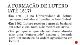 Em 1501, já na Universidade de Erfurt,
começou a estudar a filosofia de Aristóteles;
Em 1502, Lutero recebeu o grau de bacharel
em artes e, em 1505, o de mestre em artes;
Seu pai queria que ele estudasse direito,
mas uma “tempestade” acabou o levando
para um mosteiro da ordem agostiniana em
Erfurt;
 