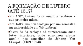 Em 1507, Lutero foi ordenado e celebrou a
sua primeira missa;
Em 1508, ensinou teologia por um semestre
na universidade em Wittenberg;
O estudo da teologia só aumentaram suas
lutas interiores, onde encontrou algum
auxílio nos conselhos de Johann Von
Staupitz (1469-1524);
 