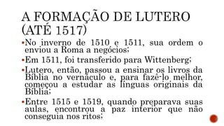 No inverno de 1510 e 1511, sua ordem o
enviou a Roma a negócios;
Em 1511, foi transferido para Wittenberg;
Lutero, então, passou a ensinar os livros da
Bíblia no vernáculo e, para fazê-lo melhor,
começou a estudar as línguas originais da
Bíblia;
Entre 1515 e 1519, quando preparava suas
aulas, encontrou a paz interior que não
conseguia nos ritos;
 