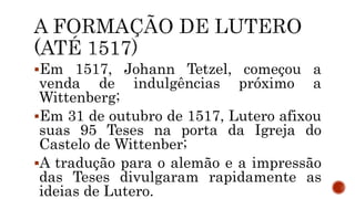Em 1517, Johann Tetzel, começou a
venda de indulgências próximo a
Wittenberg;
Em 31 de outubro de 1517, Lutero afixou
suas 95 Teses na porta da Igreja do
Castelo de Wittenber;
A tradução para o alemão e a impressão
das Teses divulgaram rapidamente as
ideias de Lutero.
 