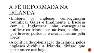 Embora os ingleses conseguissem
reunificar Gales e finalmente a Escócia
com a Inglaterra, não conseguiram
unificar os irlandeses nativos, a não ser
por breves períodos e assim mesmo pela
força;
A política de colonização da Irlanda pelos
ingleses dividiu a Irlanda, divisão que
permanece até hoje;
 