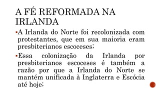 A Irlanda do Norte foi recolonizada com
protestantes, que em sua maioria eram
presbiterianos escoceses;
Essa colonização da Irlanda por
presbiterianos escoceses é também a
razão por que a Irlanda do Norte se
mantém unificada à Inglaterra e Escócia
até hoje;
 